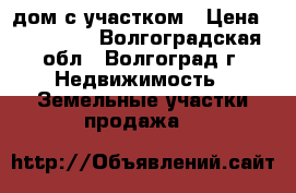 дом с участком › Цена ­ 500 000 - Волгоградская обл., Волгоград г. Недвижимость » Земельные участки продажа   